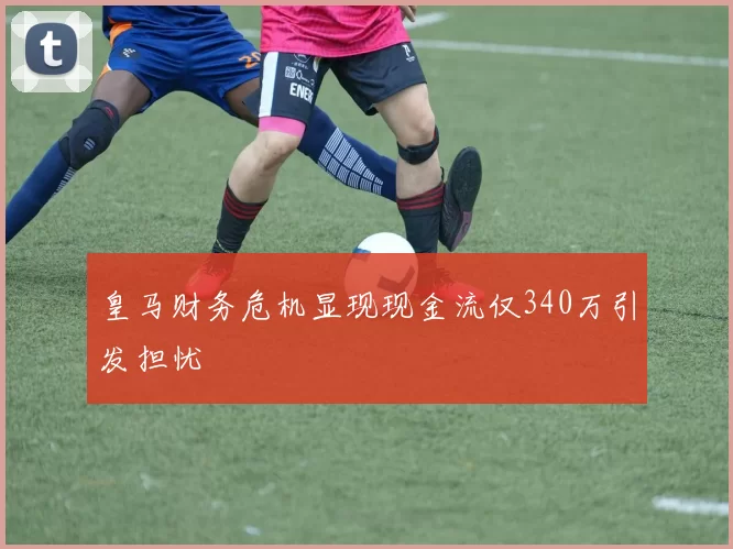 皇马财务危机显现现金流仅340万引发担忧