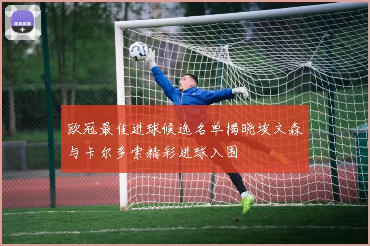 欧冠最佳进球候选名单揭晓埃文森与卡尔多索精彩进球入围
