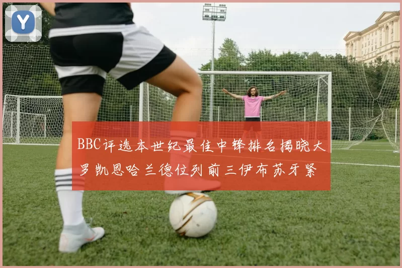 BBC评选本世纪最佳中锋排名揭晓大罗凯恩哈兰德位列前三伊布苏牙紧随其后