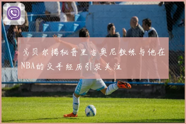 戈贝尔揭秘普里吉奥尼教练与他在NBA的交手经历引发关注