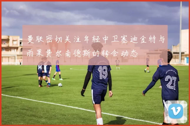 曼联密切关注年轻中卫塞迪金特与雨果费尔南德斯的转会动态