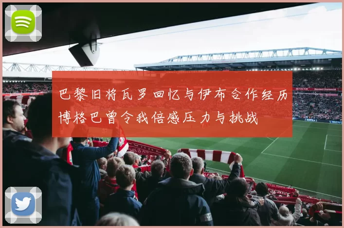 巴黎旧将瓦罗回忆与伊布合作经历博格巴曾令我倍感压力与挑战