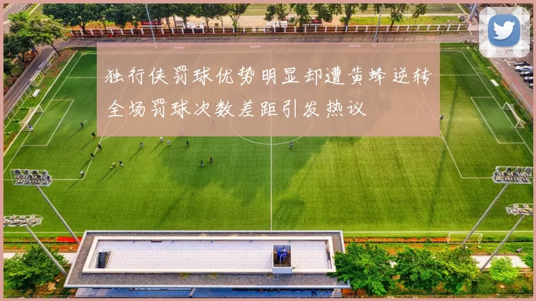 独行侠罚球优势明显却遭黄蜂逆转全场罚球次数差距引发热议