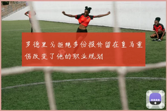 罗德里戈拒绝多份报价留在皇马重伤改变了他的职业规划