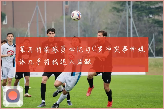 莱万特前球员回忆与C罗冲突事件媒体几乎将我送入监狱