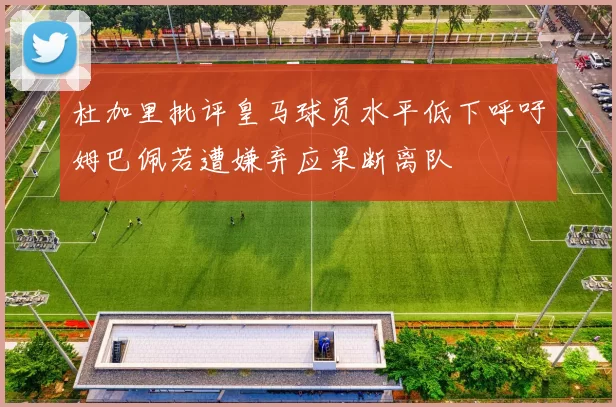 杜加里批评皇马球员水平低下呼吁姆巴佩若遭嫌弃应果断离队