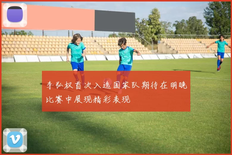 李弘权首次入选国家队期待在明晚比赛中展现精彩表现