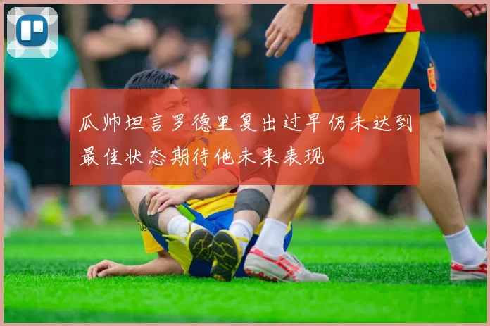 瓜帅坦言罗德里复出过早仍未达到最佳状态期待他未来表现