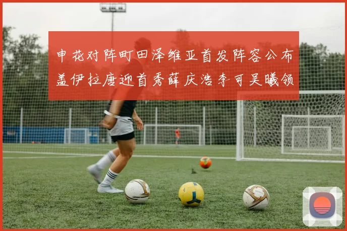 申花对阵町田泽维亚首发阵容公布盖伊拉唐迎首秀薛庆浩李可吴曦领衔出战