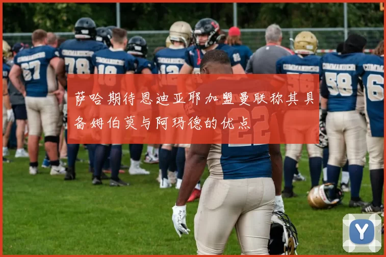 萨哈期待恩迪亚耶加盟曼联称其具备姆伯莫与阿玛德的优点