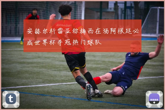 安赫尔科雷亚称梅西在场阿根廷必成世界杯夺冠热门球队