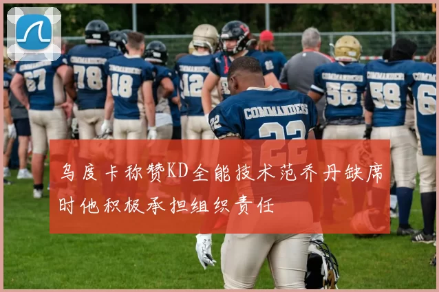 乌度卡称赞KD全能技术范乔丹缺席时他积极承担组织责任