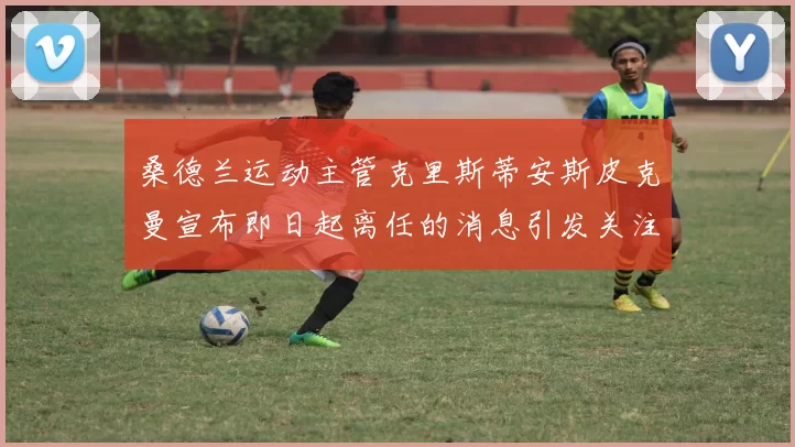 桑德兰运动主管克里斯蒂安斯皮克曼宣布即日起离任的消息引发关注