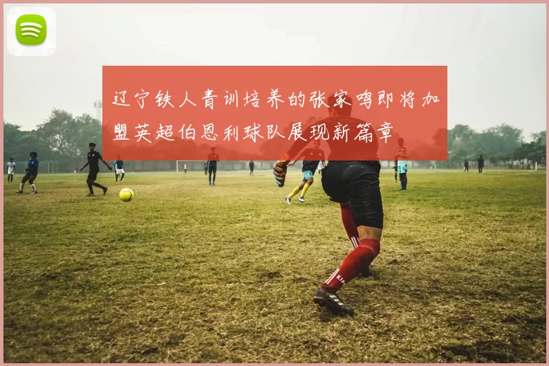 辽宁铁人青训培养的张家鸣即将加盟英超伯恩利球队展现新篇章