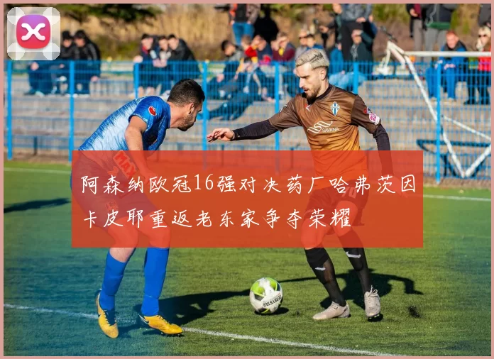 阿森纳欧冠16强对决药厂哈弗茨因卡皮耶重返老东家争夺荣耀