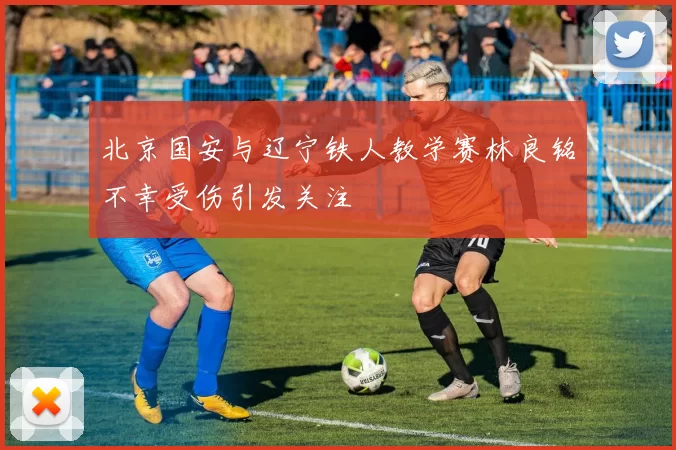 北京国安与辽宁铁人教学赛林良铭不幸受伤引发关注