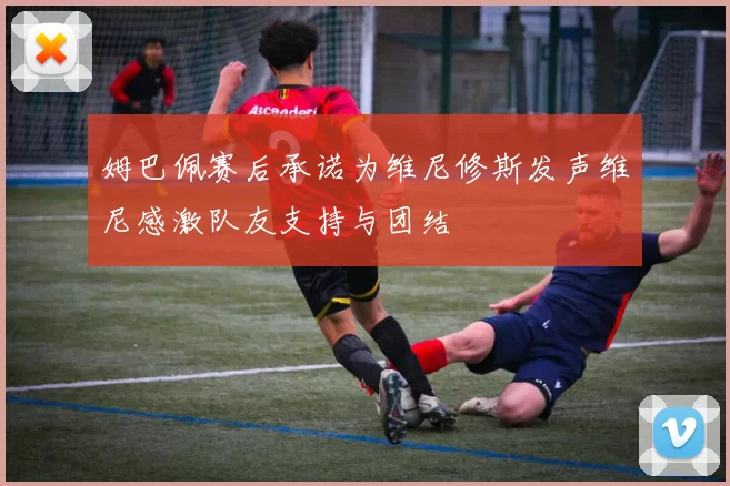 姆巴佩赛后承诺为维尼修斯发声维尼感激队友支持与团结