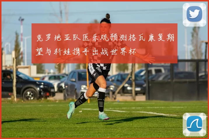 克罗地亚队医乐观预测格瓦康复期望与科娃携手出战世界杯