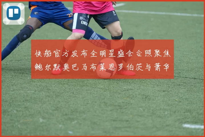 快船官方发布全明星盛会合照聚焦鲍尔默奥巴马布莱恩罗伯茨与萧华同框亮相