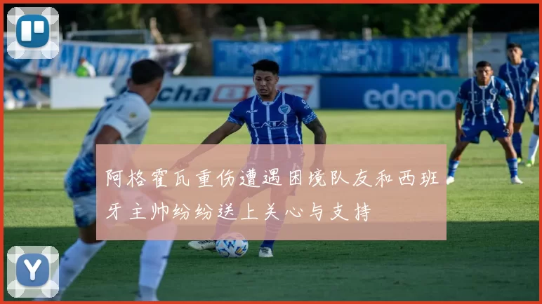 阿格霍瓦重伤遭遇困境队友和西班牙主帅纷纷送上关心与支持