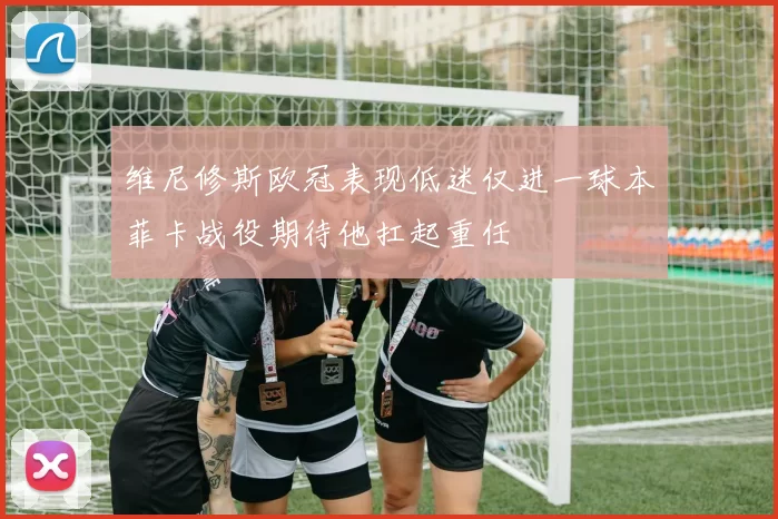维尼修斯欧冠表现低迷仅进一球本菲卡战役期待他扛起重任