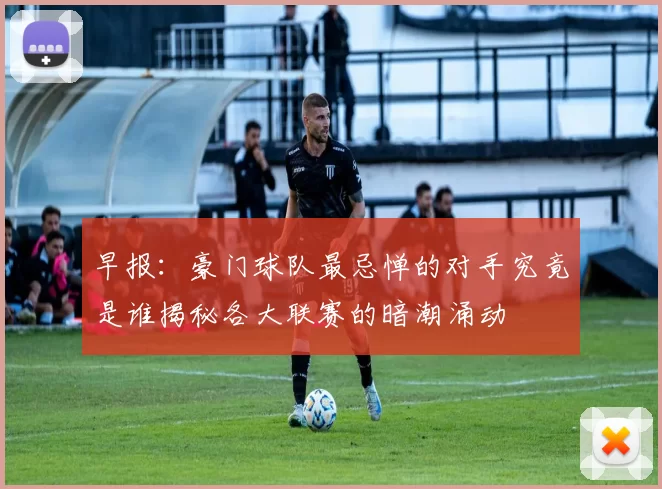 早报:豪门球队最忌惮的对手究竟是谁揭秘各大联赛的暗潮涌动