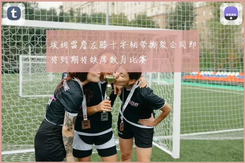 埃姆雷詹左膝十字韧带撕裂合同即将到期将缺席数月比赛