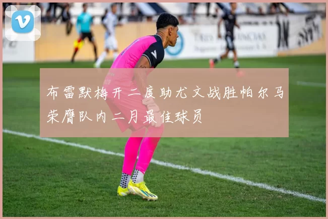 布雷默梅开二度助尤文战胜帕尔马荣膺队内二月最佳球员