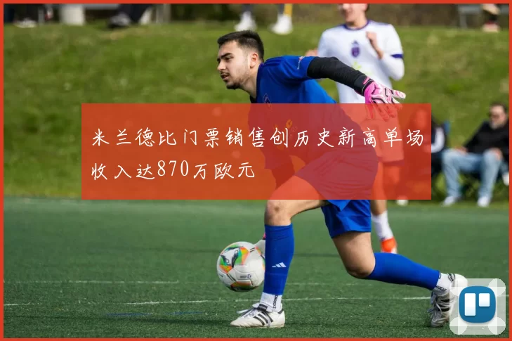 米兰德比门票销售创历史新高单场收入达870万欧元