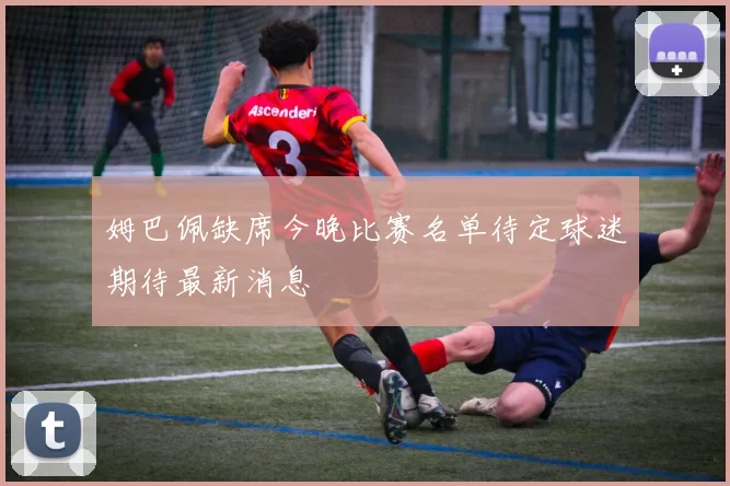 姆巴佩缺席今晚比赛名单待定球迷期待最新消息