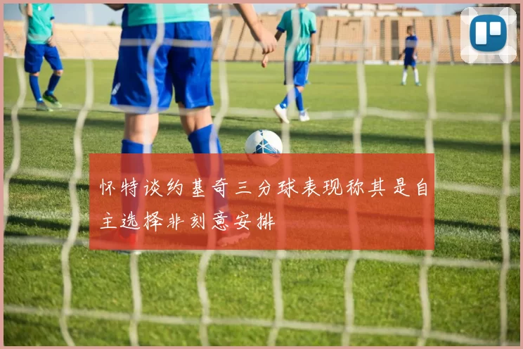 怀特谈约基奇三分球表现称其是自主选择非刻意安排